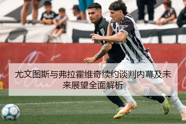 尤文图斯与弗拉霍维奇续约谈判内幕及未来展望全面解析